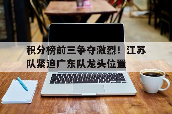 积分榜前三争夺激烈！江苏队紧追广东队龙头位置的简单介绍